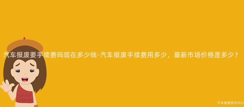 汽车报废要手续费吗现在多少钱-汽车报废手续费用多少，最新市场价格是多少？