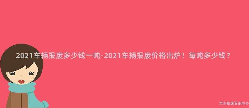 2021车辆报废多少钱一吨-2021车辆报废价格出炉！每吨多少钱？
