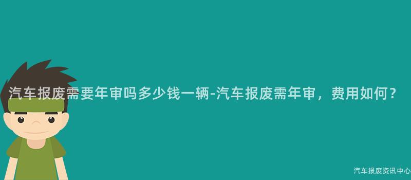 汽车报废需要年审吗多少钱一辆-汽车报废需年审，费用如何？