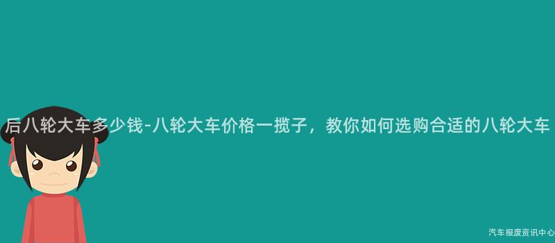 后八轮大车多少钱-八轮大车价格一揽子，教你如何选购合适的八轮大车