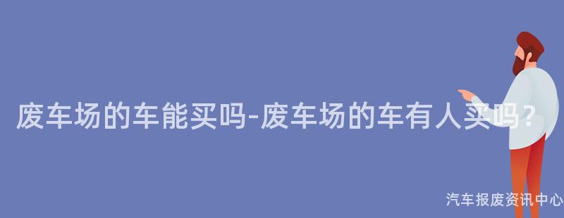 废车场的车能买吗-废车场的车有人买吗？
