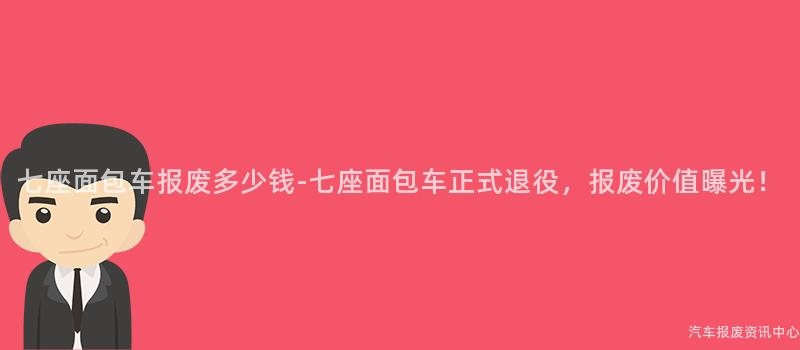 七座面包车报废多少钱-七座面包车正式退役，报废价值曝光！
