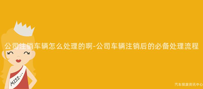 公司注销车辆怎么处理的啊-公司车辆注销后的必备处理流程