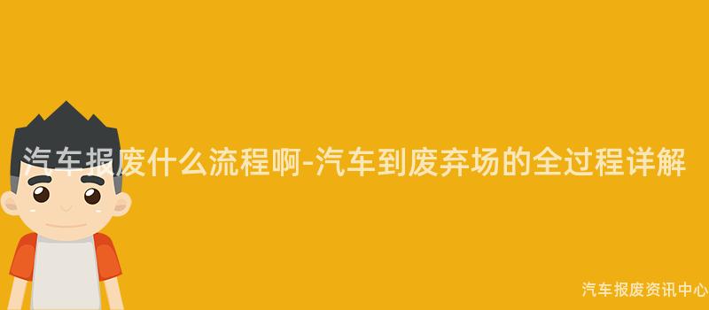 汽车报废什么流程啊-汽车到废弃场的全过程详解