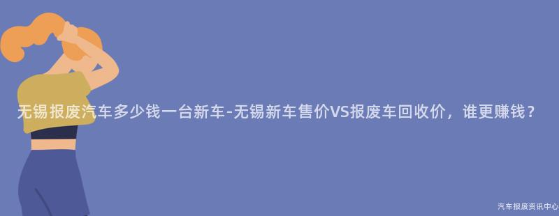 无锡报废汽车多少钱一台新车-无锡新车售价VS报废车回收价，谁更赚钱？