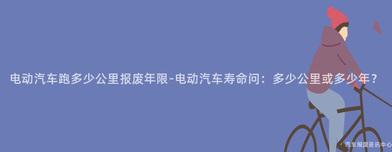 电动汽车跑多少公里报废年限-电动汽车寿命问：多少公里或多少年？