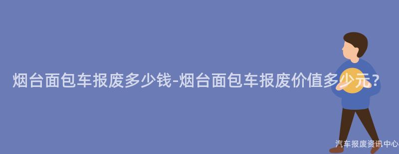 烟台面包车报废多少钱-烟台面包车报废价值多少元？