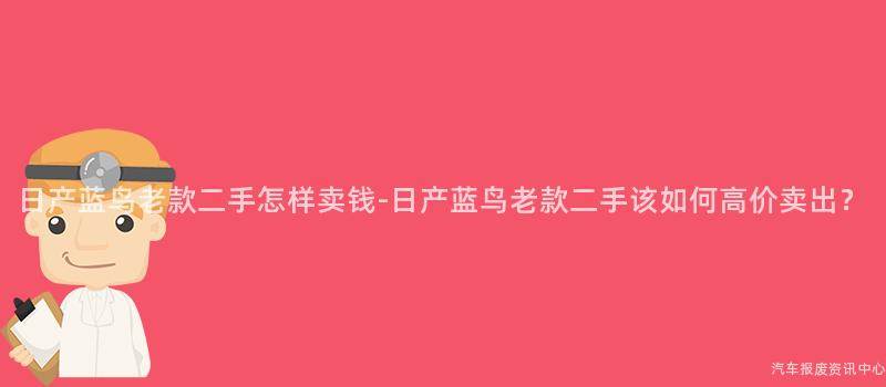 日产蓝鸟老款二手怎样卖钱-日产蓝鸟老款二手该如何高价卖出？