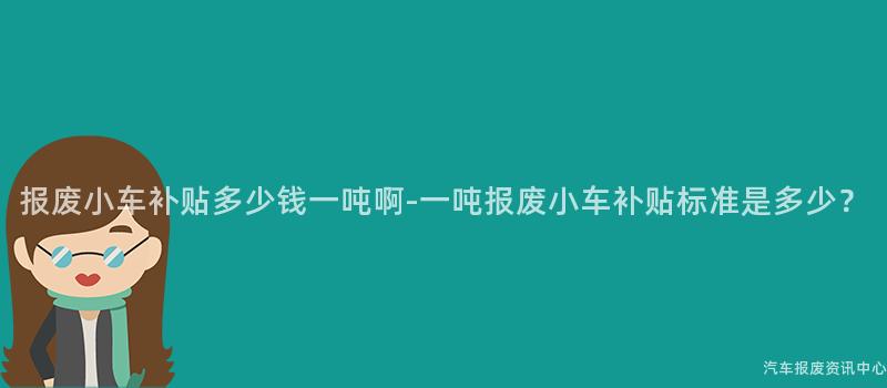 报废小车补贴多少钱一吨啊-一吨报废小车补贴标准是多少？
