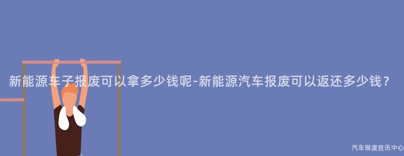 新能源车子报废可以拿多少钱呢-新能源汽车报废可以返还多少钱？