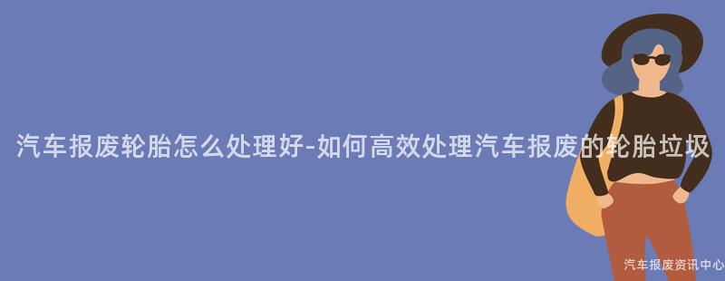 汽车报废轮胎怎么处理好-如何高效处理汽车报废的轮胎垃圾