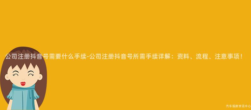 公司注册抖音号需要什么手续-公司注册抖音号所需手续详解：资料、流程、注意事项！