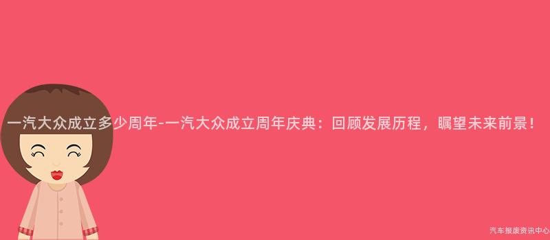 一汽大众成立多少周年-一汽大众成立周年庆典：回顾发展历程，瞩望未来前景！