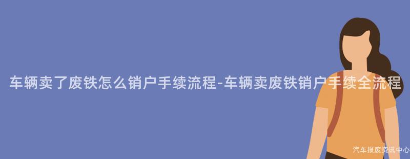 车辆卖了废铁怎么销户手续流程-车辆卖废铁销户手续全流程
