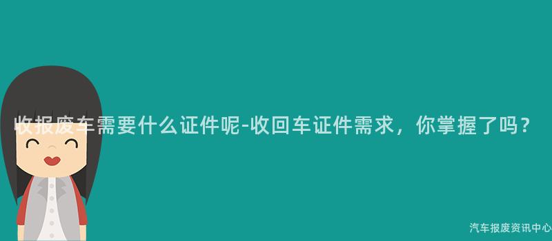 收报废车需要什么证件呢-收回车证件需求，你掌握了吗？
