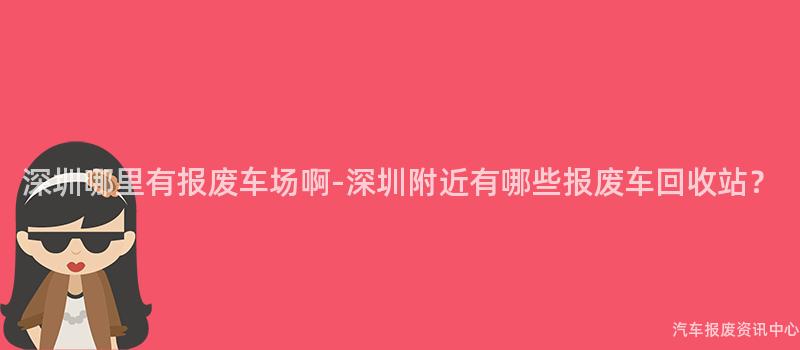 深圳哪里有报废车场啊-深圳附近有哪些报废车回收站？