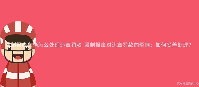 强制报废车辆怎么处理违章罚款-强制报废对违章罚款的影响：如何妥善处理？