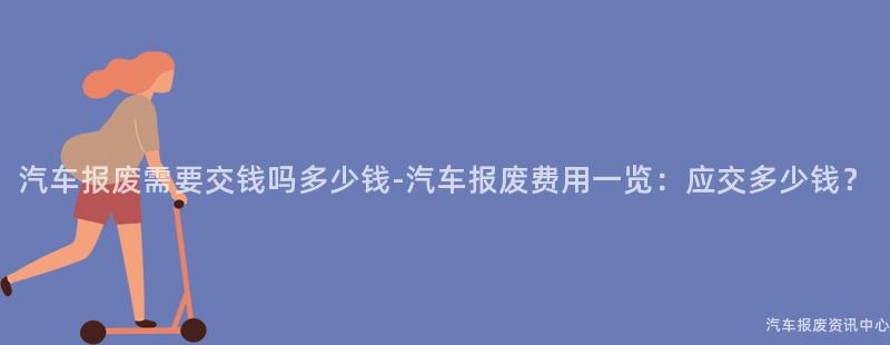 汽车报废需要交钱吗多少钱-汽车报废费用一览：应交多少钱？