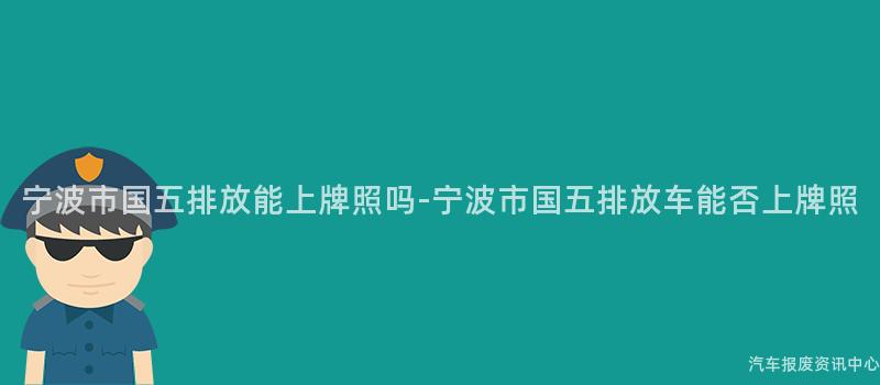 宁波市国五排放能上牌照吗-宁波市国五排放车能否上牌照