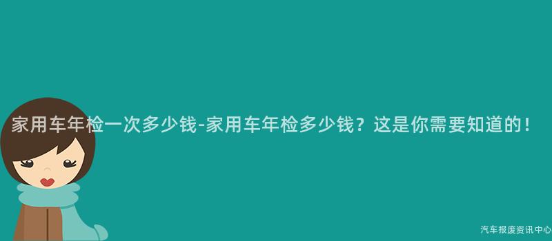 家用车年检一次多少钱-家用车年检多少钱？这是你需要知道的！