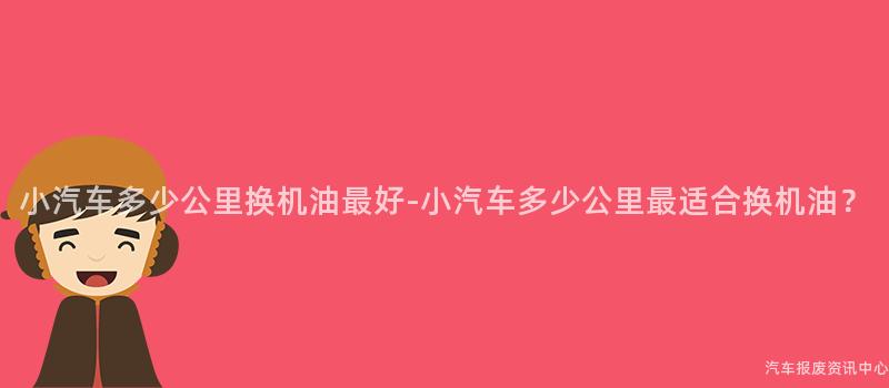 小汽车多少公里换机油最好-小汽车多少公里最适合换机油？
