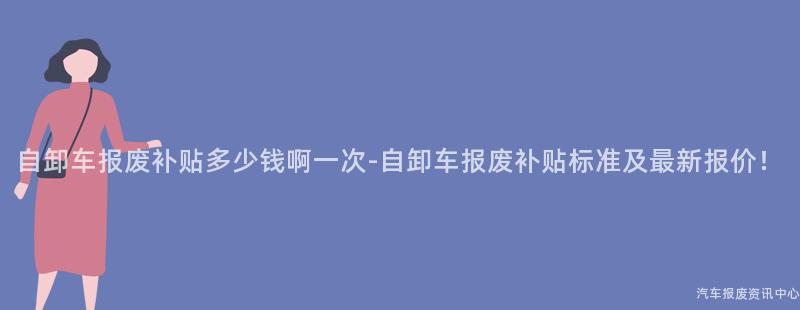 自卸车报废补贴多少钱啊一次-自卸车报废补贴标准及最新报价！