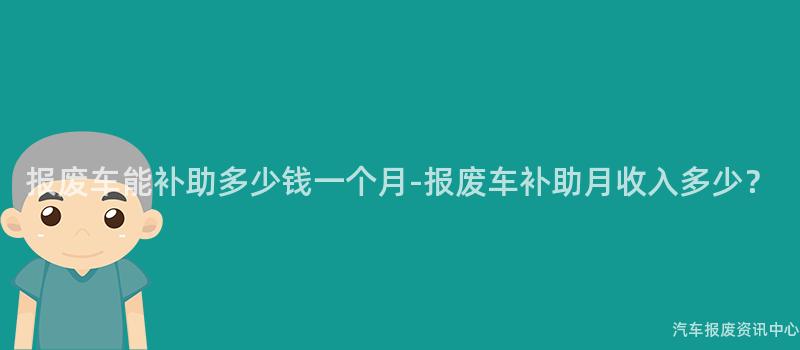 报废车能补助多少钱一个月-报废车补助月收入多少？