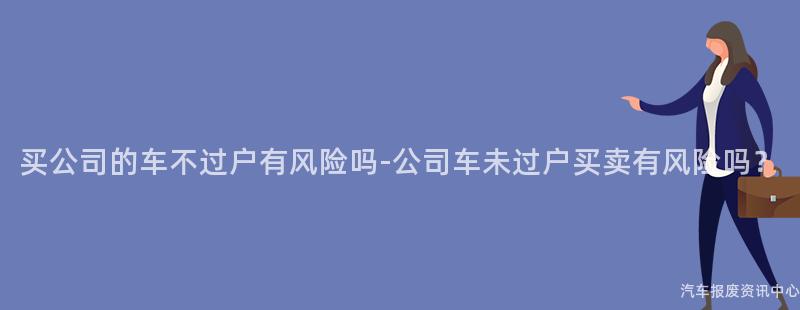 买公司的车不过户有风险吗-公司车未过户买卖有风险吗？