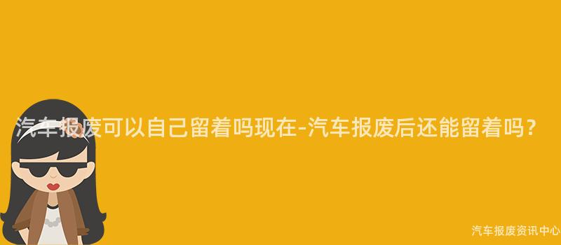 汽车报废可以自己留着吗现在-汽车报废后还能留着吗？