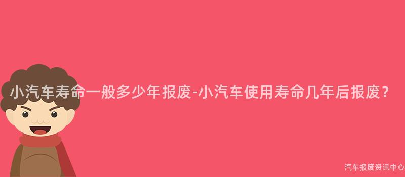 小汽车寿命一般多少年报废-小汽车使用寿命几年后报废？