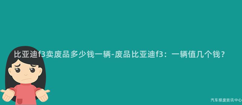 比亚迪f3卖废品多少钱一辆-废品比亚迪f3：一辆值几个钱？