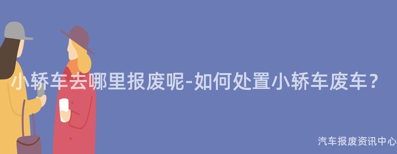 小轿车去哪里报废呢-如何处置小轿车废车？
