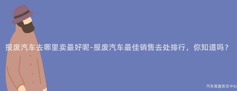 报废汽车去哪里卖最好呢-报废汽车最佳销售去处排行，你知道吗？