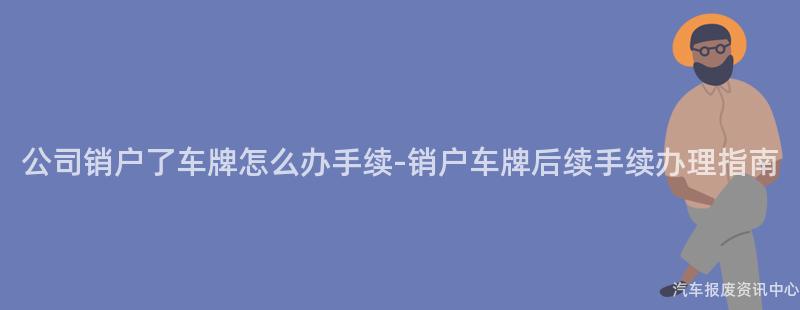 公司销户了车牌怎么办手续-销户车牌后续手续办理指南