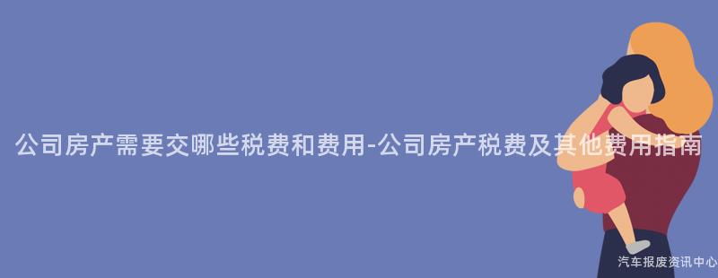 公司房产需要交哪些税费和费用-公司房产税费及其他费用指南