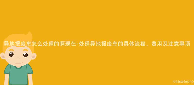 异地报废车怎么处理的啊现在-处理异地报废车的具体流程、费用及注意事项