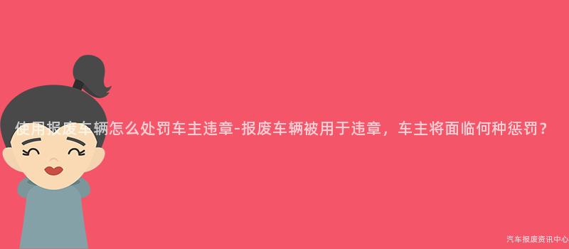 使用报废车辆怎么处罚车主违章-报废车辆被用于违章，车主将面临何种惩罚？