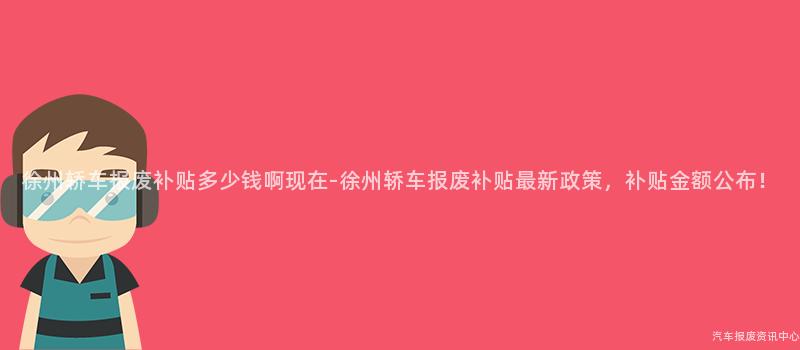 徐州轿车报废补贴多少钱啊现在-徐州轿车报废补贴最新政策，补贴金额公布！