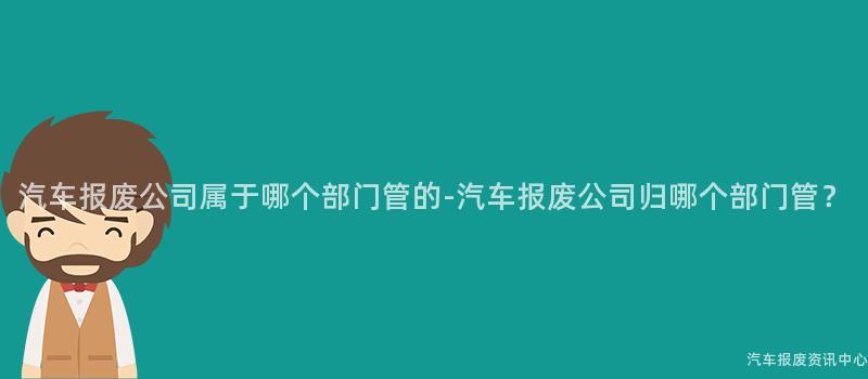 汽车报废公司属于哪个部门管的-汽车报废公司归哪个部门管？