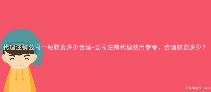 代理注销公司一般收费多少合适-公司注销代理费用参考，合理收费多少？