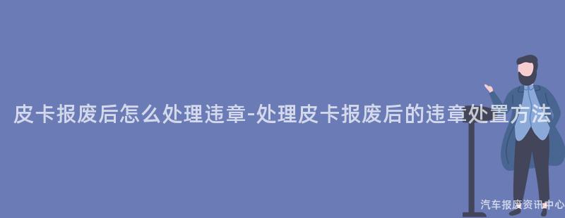 皮卡报废后怎么处理违章-处理皮卡报废后的违章处置方法