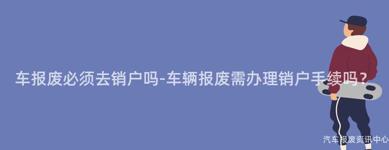车报废必须去销户吗-车辆报废需办理销户手续吗？