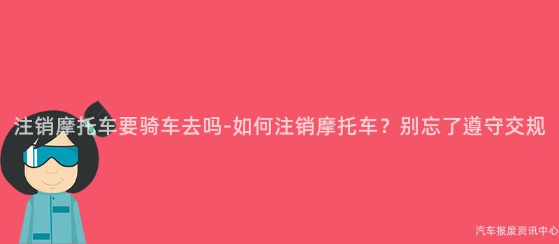 注销摩托车要骑车去吗-如何注销摩托车？别忘了遵守交规