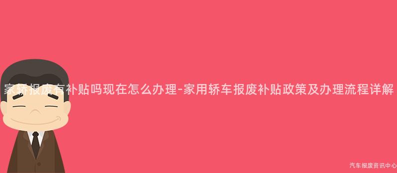 家轿报废有补贴吗现在怎么办理-家用轿车报废补贴政策及办理流程详解