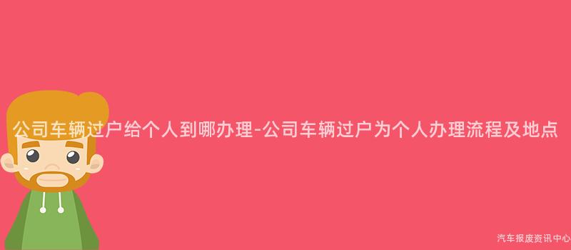 公司车辆过户给个人到哪办理-公司车辆过户为个人办理流程及地点