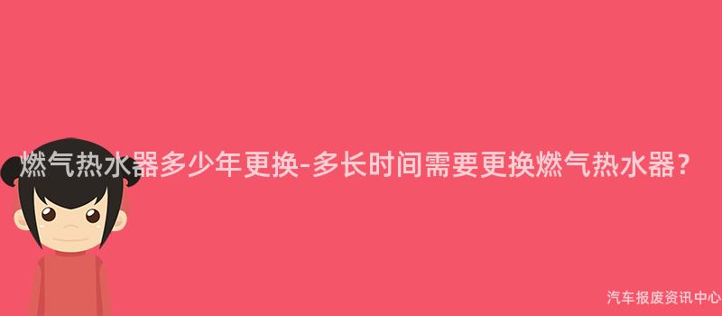 燃气热水器多少年更换-多长时间需要更换燃气热水器？
