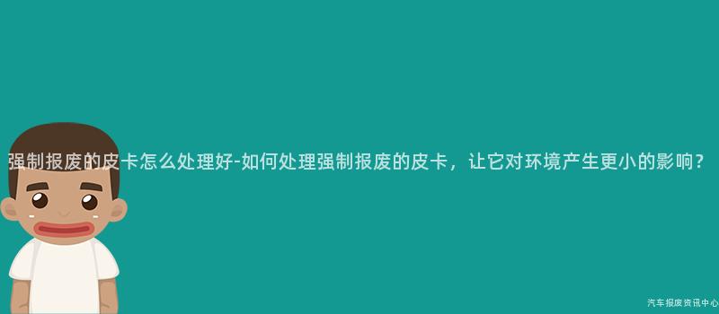 强制报废的皮卡怎么处理好-如何处理强制报废的皮卡，让它对环境产生更小的影响？