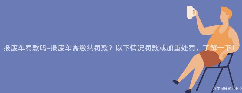 报废车罚款吗-报废车需缴纳罚款？以下情况罚款或加重处罚，了解一下！