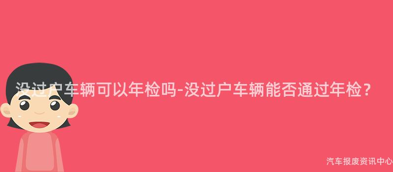 没过户车辆可以年检吗-没过户车辆能否通过年检？