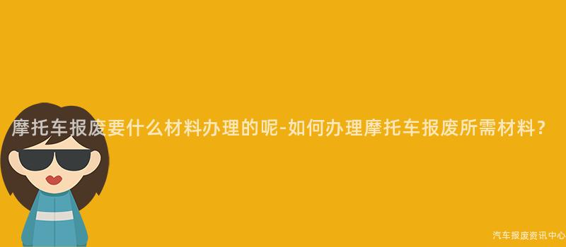 摩托车报废要什么材料办理的呢-如何办理摩托车报废所需材料？